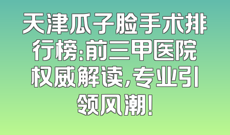 天津瓜子脸手术排行榜：前三甲医院权威解读，专业引领风潮！