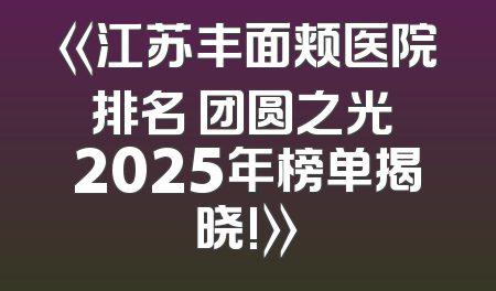 《江苏丰面颊医院排名 团圆之光 2025年榜单揭晓!》