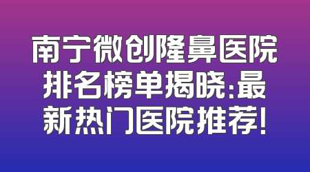 南宁微创隆鼻医院排名榜单揭晓：最新热门医院推荐！