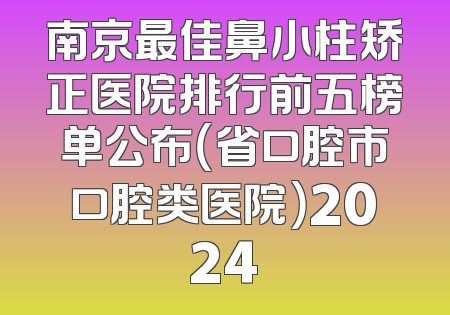 南京最佳鼻小柱矫正医院排行前五榜单公布（省口腔市口腔类医院）2024