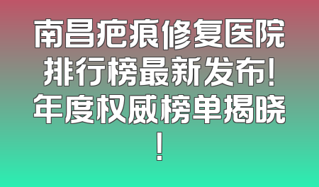 南昌疤痕修复医院排行榜最新发布！年度权威榜单揭晓！