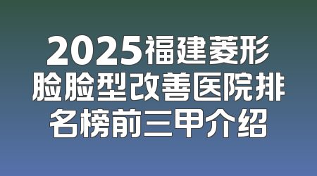 2025福建菱形脸脸型改善医院排名榜前三甲介绍