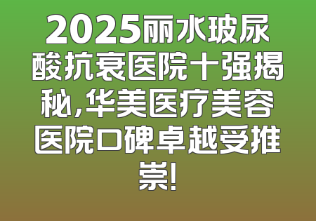 2025丽水玻尿酸抗衰医院十强揭秘，华美医疗美容医院口碑卓越受推崇！