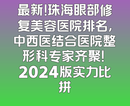 最新！珠海眼部修复美容医院排名，中西医结合医院整形科专家齐聚！ 2024版实力比拼