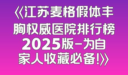《江苏麦格假体丰胸权威医院排行榜2025版-为自家人收藏必备！》