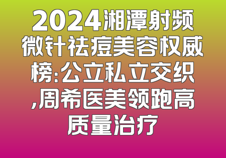 2024湘潭射频微针祛痘美容权威榜：公立私立交织，周希医美领跑高质量治疗