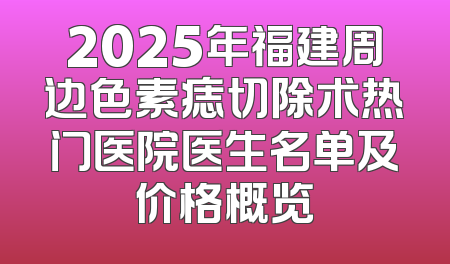 2025年福建周边色素痣切除术热门医院医生名单及价格概览