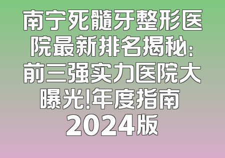 南宁死髓牙整形医院最新排名揭秘：前三强实力医院大曝光！年度指南 2024版