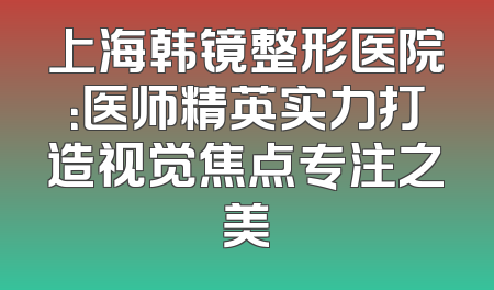 上海韩镜整形医院：医师精英实力打造视觉焦点专注之美