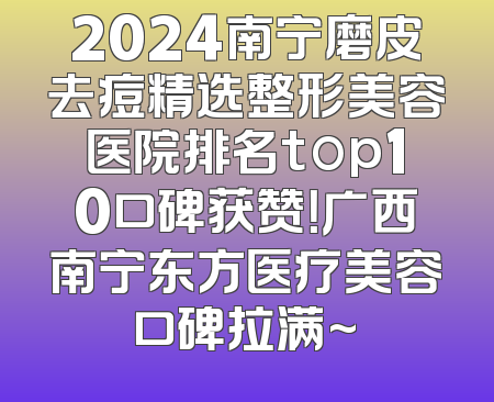 2024南宁磨皮去痘精选整形美容医院排名top10口碑获赞！广西南宁东方医疗美容口碑拉满~