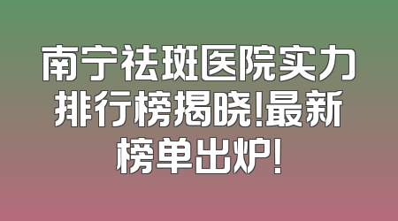 南宁祛斑医院实力排行榜揭晓！最新榜单出炉！