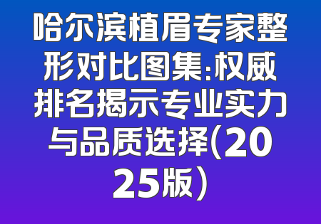 哈尔滨植眉专家整形对比图集：权威排名揭示专业实力与品质选择（2025版）