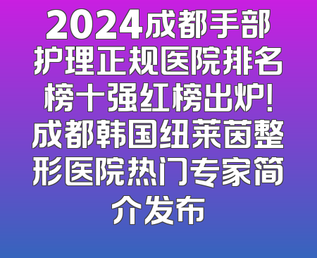 2024成都手部护理正规医院排名榜十强红榜出炉！成都韩国纽莱茵整形医院热门专家简介发布