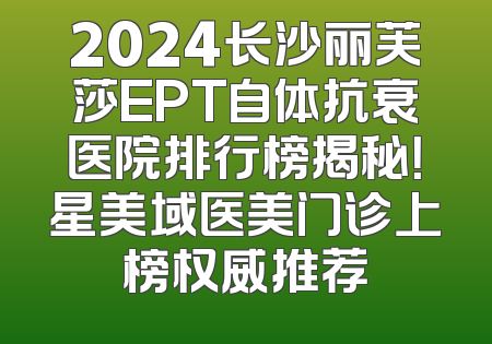 2024长沙丽芙莎EPT自体抗衰医院排行榜揭秘！星美域医美门诊上榜权威推荐