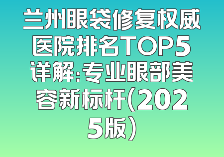 兰州眼袋修复权威医院排名TOP5详解：专业眼部美容新标杆（2025版）