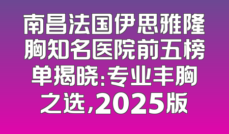 南昌法国伊思雅隆胸知名医院前五榜单揭晓：专业丰胸之选，2025版