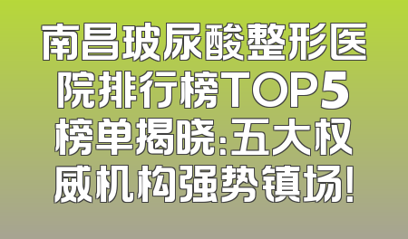 南昌玻尿酸整形医院排行榜TOP5榜单揭晓：五大权威机构强势镇场！