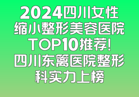 2024四川女性缩小整形美容医院TOP10推荐！四川东篱医院整形科实力上榜