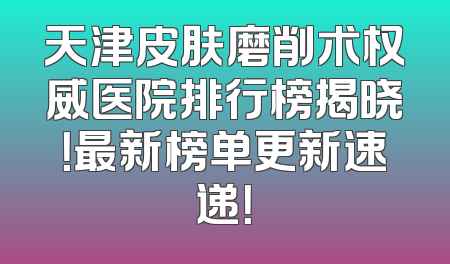 天津皮肤磨削术权威医院排行榜揭晓！最新榜单更新速递！