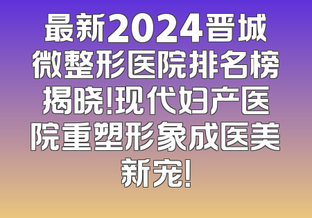 最新2024晋城微整形医院排名榜揭晓！现代妇产医院重塑形象成医美新宠！