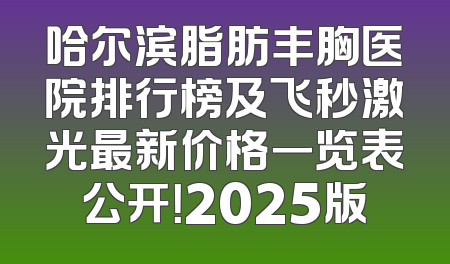 哈尔滨脂肪丰胸医院排行榜及飞秒激光最新价格一览表公开！2025版