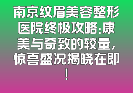 南京纹眉美容整形医院终极攻略：康美与奇致的较量，惊喜盛况揭晓在即！
