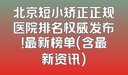北京短小矫正正规医院排名权威发布！最新榜单（含最新资讯）