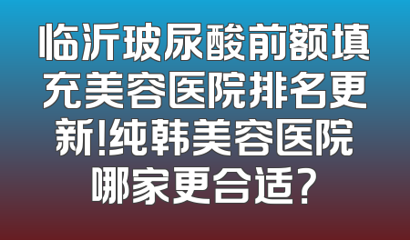 临沂玻尿酸前额填充美容医院排名更新！纯韩美容医院哪家更合适？