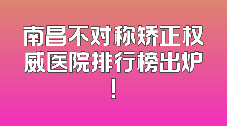 南昌不对称矫正权威医院排行榜出炉！