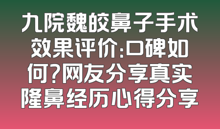 九院魏皎鼻子手术效果评价：口碑如何？网友分享真实隆鼻经历心得分享
