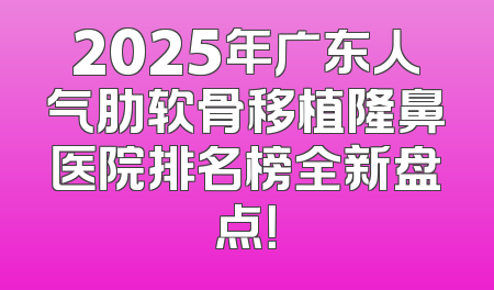 2025年广东人气肋软骨移植隆鼻医院排名榜全新盘点！
