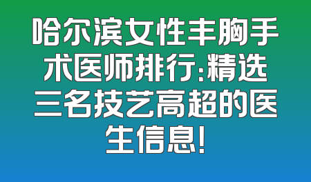 哈尔滨女性丰胸手术医师排行：精选三名技艺高超的医生信息！