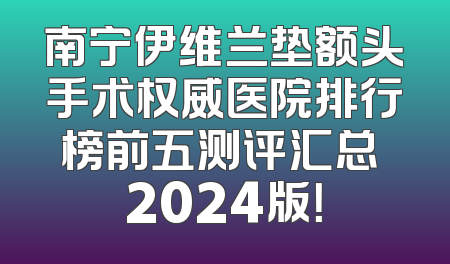 南宁伊维兰垫额头手术权威医院排行榜前五测评汇总 2024版！
