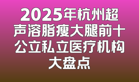2025年杭州超声溶脂瘦大腿前十公立私立医疗机构大盘点