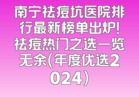 南宁祛痘坑医院排行最新榜单出炉！祛痘热门之选一览无余（年度优选2024）