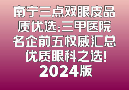南宁三点双眼皮品质优选：三甲医院名企前五权威汇总 优质眼科之选！ 2024版