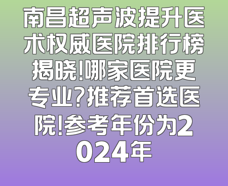 南昌超声波提升医术权威医院排行榜揭晓！哪家医院更专业？推荐首选医院！参考年份为2024年
