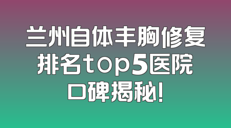 兰州自体丰胸修复排名top5医院口碑揭秘!