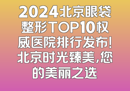 2024北京眼袋整形TOP10权威医院排行发布！北京时光臻美，您的美丽之选
