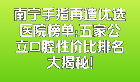 南宁手指再造优选医院榜单：五家公立口腔性价比排名大揭秘！