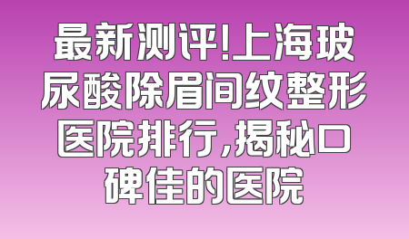 最新测评！上海玻尿酸除眉间纹整形医院排行，揭秘口碑佳的医院