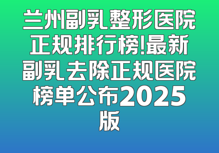 兰州副乳整形医院正规排行榜！最新副乳去除正规医院榜单公布2025版
