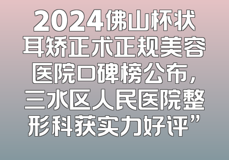2024佛山杯状耳矫正术正规美容医院口碑榜公布，三水区人民医院整形科获实力好评”