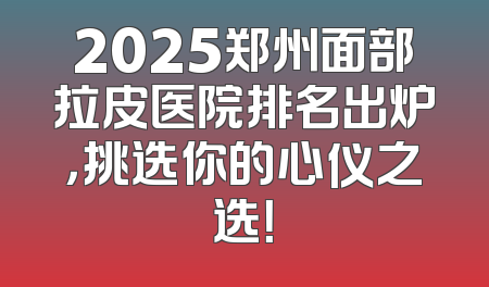 2025郑州面部拉皮医院排名出炉，挑选你的心仪之选！