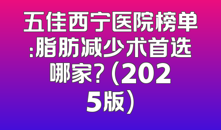 五佳西宁医院榜单：脂肪减少术首选哪家？ (2025版)