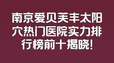 南京爱贝芙丰太阳穴热门医院实力排行榜前十揭晓！