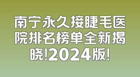 南宁永久接睫毛医院排名榜单全新揭晓！2024版！