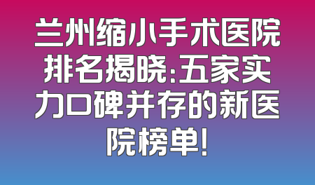 兰州缩小手术医院排名揭晓：五家实力口碑并存的新医院榜单！