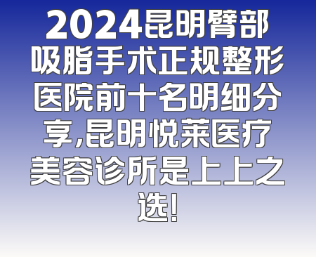 2024昆明臂部吸脂手术正规整形医院前十名明细分享，昆明悦莱医疗美容诊所是上上之选！