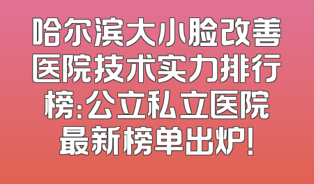 哈尔滨大小脸改善医院技术实力排行榜：公立私立医院最新榜单出炉！